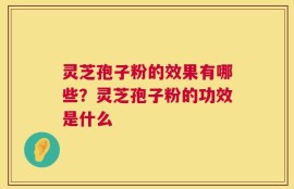 灵芝孢子粉的效果有哪些？灵芝孢子粉的功效是什么