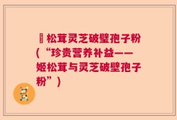 姫松茸灵芝破璧孢子粉(“珍贵营养补益——姬松茸与灵芝破壁孢子粉”)