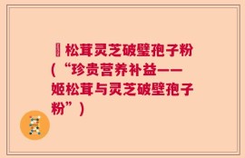 姫松茸灵芝破璧孢子粉(“珍贵营养补益——姬松茸与灵芝破壁孢子粉”)