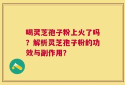 喝灵芝孢子粉上火了吗？解析灵芝孢子粉的功效与副作用？