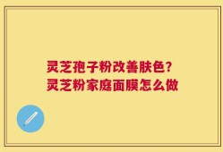 灵芝孢子粉改善肤色？灵芝粉家庭面膜怎么做