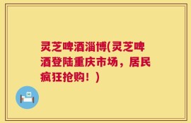 灵芝啤酒淄博(灵芝啤酒登陆重庆市场，居民疯狂抢购！)