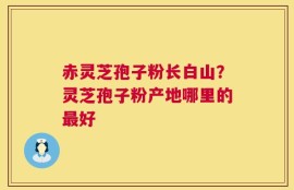 赤灵芝孢子粉长白山？灵芝孢子粉产地哪里的最好