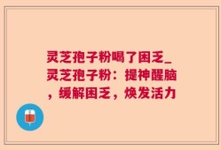 灵芝孢子粉喝了困乏_灵芝孢子粉：提神醒脑，缓解困乏，焕发活力