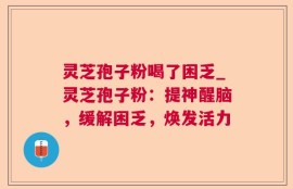 灵芝孢子粉喝了困乏_灵芝孢子粉：提神醒脑，缓解困乏，焕发活力