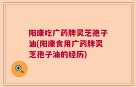 阳康吃广药牌灵芝孢子油(阳康食用广药牌灵芝孢子油的经历)