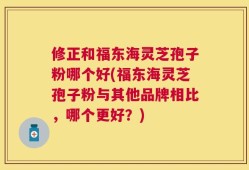 修正和福东海灵芝孢子粉哪个好(福东海灵芝孢子粉与其他品牌相比，哪个更好？)