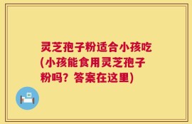 灵芝孢子粉适合小孩吃(小孩能食用灵芝孢子粉吗？答案在这里)