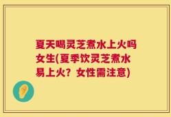 夏天喝灵芝煮水上火吗女生(夏季饮灵芝煮水易上火？女性需注意)