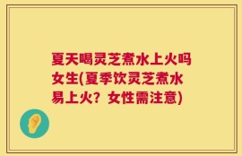 夏天喝灵芝煮水上火吗女生(夏季饮灵芝煮水易上火？女性需注意)