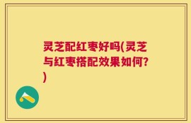灵芝配红枣好吗(灵芝与红枣搭配效果如何？)