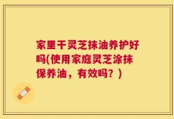 家里干灵芝抹油养护好吗(使用家庭灵芝涂抹保养油，有效吗？)