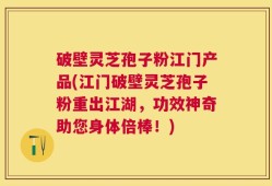 破壁灵芝孢子粉江门产品(江门破壁灵芝孢子粉重出江湖，功效神奇助您身体倍棒！)
