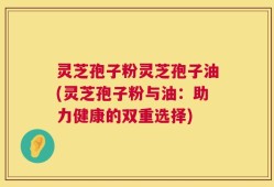 灵芝孢子粉灵芝孢子油(灵芝孢子粉与油：助力健康的双重选择)