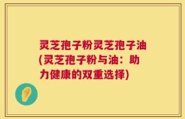 灵芝孢子粉灵芝孢子油(灵芝孢子粉与油：助力健康的双重选择)