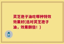 灵芝孢子油吃哪种特效效果好(选对灵芝孢子油，效果翻倍！)