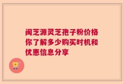 闽芝源灵芝孢子粉价格你了解多少购买时机和优惠信息分享
