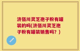 济佰川灵芝孢子粉有罐装的吗(济佰川灵芝孢子粉有罐装销售吗？)
