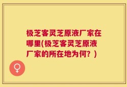 极芝客灵芝原液厂家在哪里(极芝客灵芝原液厂家的所在地为何？)