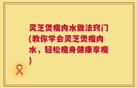 灵芝煲瘦肉水做法窍门(教你学会灵芝煲瘦肉水，轻松瘦身健康享瘦)