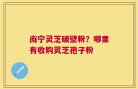 南宁灵芝破壁粉？哪里有收购灵芝孢子粉