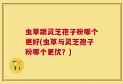 虫草跟灵芝孢子粉哪个更好(虫草与灵芝孢子粉哪个更优？)