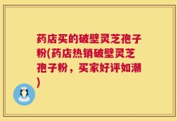 药店买的破壁灵芝孢子粉(药店热销破壁灵芝孢子粉，买家好评如潮)