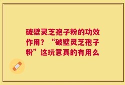 破壁灵芝孢子粉的功效作用？“破壁灵芝孢子粉”这玩意真的有用么