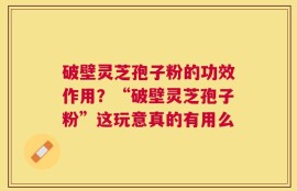破壁灵芝孢子粉的功效作用？“破壁灵芝孢子粉”这玩意真的有用么