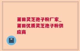莆田灵芝孢子粉厂家_莆田优质灵芝孢子粉供应商