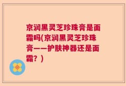 京润黑灵芝珍珠膏是面霜吗(京润黑灵芝珍珠膏——护肤神器还是面霜？)