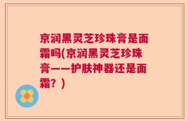 京润黑灵芝珍珠膏是面霜吗(京润黑灵芝珍珠膏——护肤神器还是面霜？)