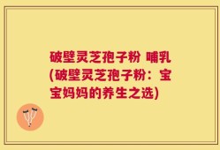 破壁灵芝孢子粉 哺乳(破壁灵芝孢子粉：宝宝妈妈的养生之选)