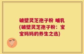 破壁灵芝孢子粉 哺乳(破壁灵芝孢子粉：宝宝妈妈的养生之选)