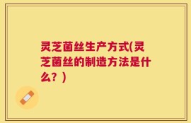 灵芝菌丝生产方式(灵芝菌丝的制造方法是什么？)