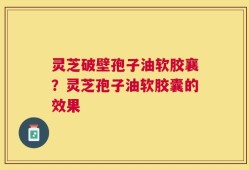 灵芝破壁孢子油软胶襄？灵芝孢子油软胶囊的效果