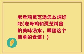 老母鸡灵芝汤怎么炖好吃(老母鸡和灵芝炖出的美味汤水，跟随这个简单的食谱！)