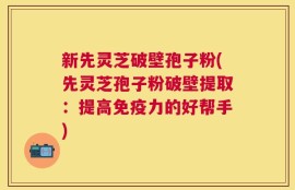 新先灵芝破壁孢子粉(先灵芝孢子粉破壁提取：提高免疫力的好帮手)