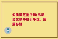 劣质灵芝孢子粉(劣质灵芝孢子粉引争议，质量存疑