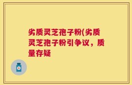 劣质灵芝孢子粉(劣质灵芝孢子粉引争议，质量存疑