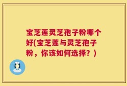 宝芝莲灵芝孢子粉哪个好(宝芝莲与灵芝孢子粉，你该如何选择？)