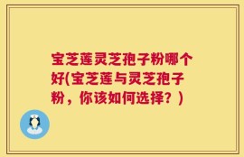宝芝莲灵芝孢子粉哪个好(宝芝莲与灵芝孢子粉，你该如何选择？)