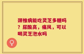 颈椎病能吃灵芝多糖吗？尿酸高，痛风，可以喝灵芝泡水吗