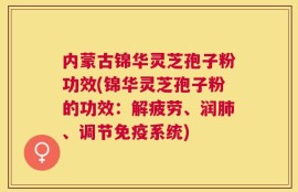 内蒙古锦华灵芝孢子粉功效(锦华灵芝孢子粉的功效：解疲劳、润肺、调节免疫系统)