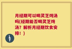 月经期可以喝灵芝炖汤吗(经期能否喝灵芝炖汤？解析月经期饮食安排！)