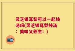 灵芝银耳梨可以一起炖汤吗(灵芝银耳梨炖汤：美味又养生！)