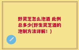 野灵芝怎么泡酒 此例总多少(野生灵芝酒的泡制方法详解！)