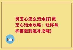 灵芝心怎么泡水好(灵芝心泡水攻略：让你每杯都尝到滋补之味)