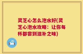 灵芝心怎么泡水好(灵芝心泡水攻略：让你每杯都尝到滋补之味)