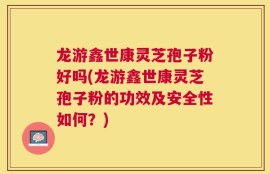 龙游鑫世康灵芝孢子粉好吗(龙游鑫世康灵芝孢子粉的功效及安全性如何？)